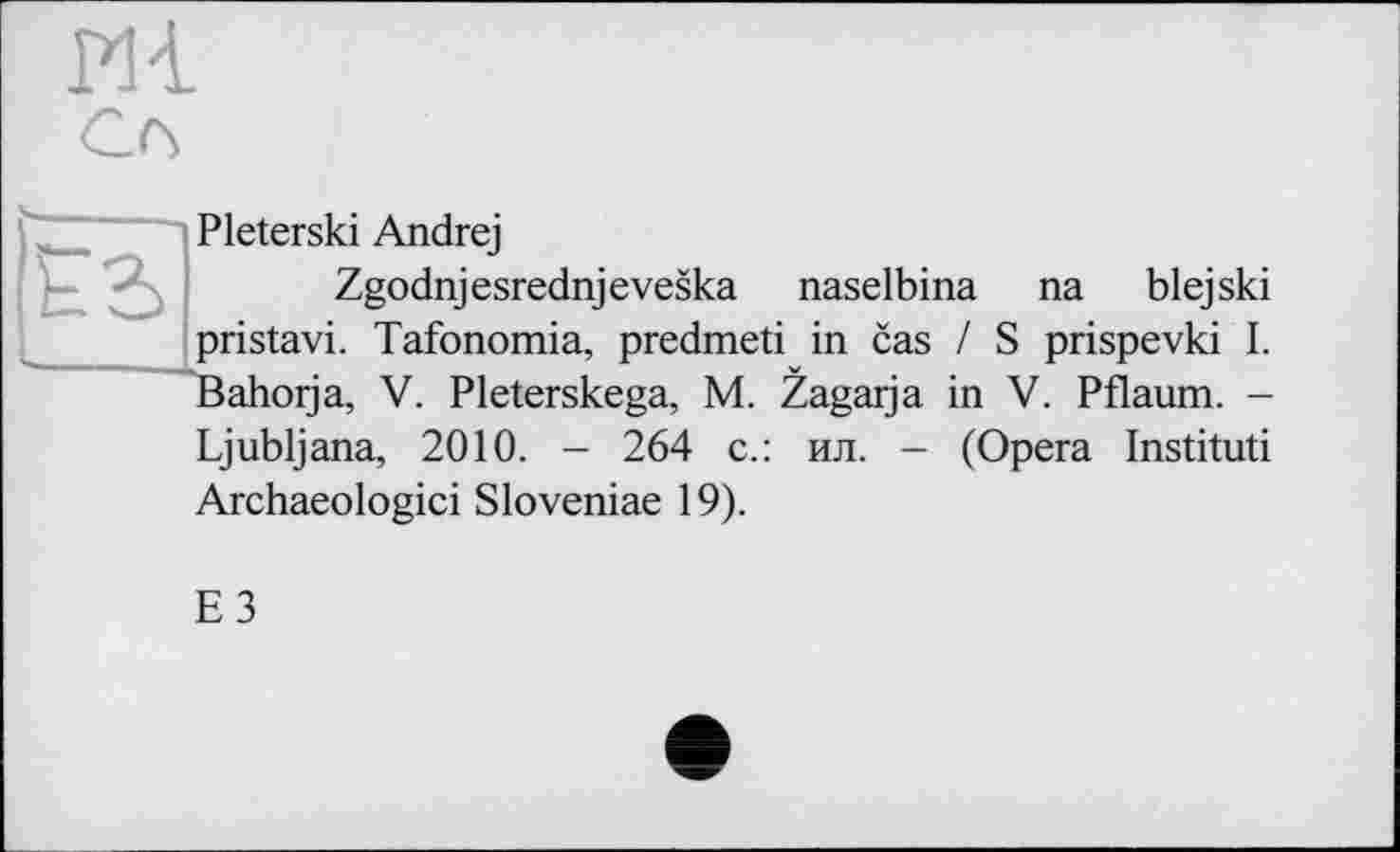 ﻿m
ES
Pleterski Andrej
Zgodnjesrednjeveska naselbina na blejski pristavi. Tafonomia, predmeti in cas / S prispevki I. Bahorja, V. Pleterskega, M. Zagarja in V. Pflaum. -
Ljubljana, 2010. - 264 с.: ил. - (Opera Instituti Archaeologici Sloveniae 19).
E3